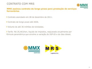 CONTRATO COM MRS
MMX assinou contrato de longo prazo para prestação de serviços
ferroviários


 Contrato assindado em 28 de dezembro de 2011.

 Contrato de longo prazo até 2026.

 Volume de até 36 milhões de toneladas.

  Tarifa: R$ 26,463/ton, líquido de impostos, reajustada anualmente por
fórmula paramétrica que envolve a variação do IGP-DI e do óleo diesel.




                                                                          14
 