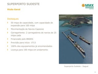 SUPERPORTO SUDESTE
Visão Geral



Destaques
   50 mtpa de capacidade, com capacidade de
   expansão para 100 mtpa
   Movimentação de Navios Capesize
   Carregamento: 2 carregadores de navios de 25
   mtpa cada
   Financiado pelo BNDES
   Previsão para início: 1T13
   100% dos equipamentos já encomendados
   Licença para 100 mtpa em andamento




                                                  Superporto Sudeste - Itaguaí


                                                                                 23
 