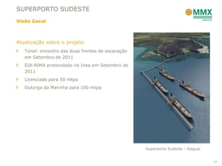 SUPERPORTO SUDESTE
Visão Geral



Atualização sobre o projeto
   Túnel: encontro das duas frentes de escavação
   em Setembro de 2011
   EIA-RIMA protocolado no Inea em Setembro de
   2011
   Licenciado para 50 mtpa
   Outorga da Marinha para 100 mtpa




                                                   Superporto Sudeste - Itaguaí


                                                                                  24
 