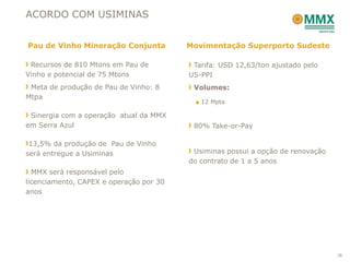 ACORDO COM USIMINAS


Pau de Vinho Mineração Conjunta          Movimentação Superporto Sudeste

 Recursos de 810 Mtons em Pau de          Tarifa: USD 12,63/ton ajustado pelo
Vinho e potencial de 75 Mtons            US-PPI
 Meta de produção de Pau de Vinho: 8      Volumes:
Mtpa
                                          ■ 12 Mpta

 Sinergia com a operação atual da MMX
em Serra Azul                             80% Take-or-Pay

 13,5% da produção de Pau de Vinho
será entregue a Usiminas                  Usiminas possui a opção de renovação
                                         do contrato de 1 a 5 anos
  MMX será responsável pelo
licenciamento, CAPEX e operação por 30
anos




                                                                                 38
 