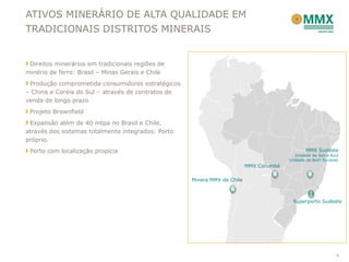 ATIVOS MINERÁRIO DE ALTA QUALIDADE EM
TRADICIONAIS DISTRITOS MINERAIS


 Direitos minerários em tradicionais regiões de
minério de ferro: Brasil – Minas Gerais e Chile
 Produção comprometida consumidores estratégicos
– China e Coréia do Sul – através de contratos de
venda de longo prazo
 Projeto Brownfield
 Expansão além de 40 mtpa no Brasil e Chile,
através dos sistemas totalmente integrados: Porto
próprio.
 Porto com localização propícia                                                                 MMX Sudeste
                                                                                           Unidade de Serra Azul
                                                                                        Unidade de Bom Sucesso
                                                                          MMX Corumbá

                                                    Minera MMX de Chile



                                                                                          Superporto Sudeste




                                                                                                              4
 