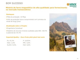 BOM SUCESSO
Minério de ferro magnetitíco de alta qualidade para fornecimento
no mercado transoceânico

Destaques
 Meta de produção: 10 Mtpa
 64% da produção futura comprometida com contratos de
venda de longo prazo


Atualização sobre o Projeto
 Engenharia Conceitual
 Relatório de recursos minerais auditados pela SRK: 365 Mt
e potencial de 741 Mt


Expected Quality – Ouro Preto pilot plant test work

 Fe: 67,2%               P: 0,033%
 SiO2: 2,5%              PPC: 0,6%
 AL2O3: 0,5%             FeO: 8,8%




                                                                   40
 