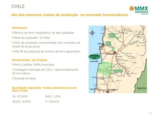 CHILE
Um dos menores custos de produção no mercado transoceânico


Destaques
 Minério de ferro magnetitíco de alta qualidade
 Meta de produção: 10 Mtpa
 50% da produção comprometida com contratos de
venda de longo prazo
 460 Mt de potencial de minério de ferro garantidos


Atualizações do Projeto
 Porto Castilha 100% licenciado
 Sondagem realizada em 2011: aproximadamente
43 mil metros
 Outorga de água


Qualidade esperada: Testes preliminares em
Ouro Preto

Fe: 67,50%              SiO2: 2,5%

Al2O3: 0,85%            P: 0,015%



                                                             42
 