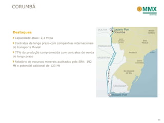 CORUMBÁ




Destaques
 Capacidade atual: 2,1 Mtpa
 Contratos de longo prazo com companhias internacionais
de transporte fluvial
 77% da produção comprometida com contratos de venda
de longo prazo
 Relatório de recursos minerais auditados pela SRK: 192
Mt e potencial adicional de 123 Mt




                                                          45
 