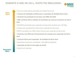 DURANTE O ANO DE 2011, MUITO FOI REALIZADO..


             Início da construção da expansão da Unidade Serra Azul
  Maio
  2012       Licença de instalação emitida para a expansão da Unidade Serra Azul

             Contrato de prestação de serviços com MRS até 2026

             SRK certificou 997,4 milhões de toneladas de reservas mineirais em Serra
            Azul

             EIA-RIMA protocolado para expansão do Superporto Sudeste para 100 Mtpa

             Compra dos equipamentos críticos para expansão de Serra Azul

             EPCM contratado com CNEC Worley Parsons para expansão de Serra Azul

             Contrato com MPX para fornecimento de energia para expansão de Serra
            Azul

             Licença Prévia para expansão da Unidade de Serra Azul

             Assessores Financeiros contratados (Itaú BBA and WestLB)

             Aquisição de 99,1% das ações da PortX

             Acordo com Usiminas
Fevereiro
  2011


                                                                                        7
 
