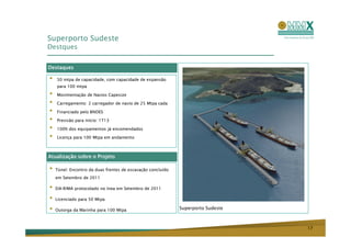 Superporto Sudeste
Destques


Destaques

•   50 mtpa de capacidade, com capacidade de expansão
    para 100 mtpa

•   Movimentação de Navios Capesize

•   Carregamento: 2 carregador de navio de 25 Mtpa cada

•   Financiado pelo BNDES

•   Previsão para início: 1T13

•   100% dos equipamentos já encomendados

•   Licença para 100 Mtpa em andamento



Atualização sobre o Projeto

•   Túnel: Encontro da duas frentes de escavação concluído
    em Setembro de 2011

•   EIA-RIMA protocolado no Inea em Setembro de 2011

•   Licenciado para 50 Mtpa

•   Outorga da Marinha para 100 Mtpa                         Superporto Sudeste



                                                                                  17
 