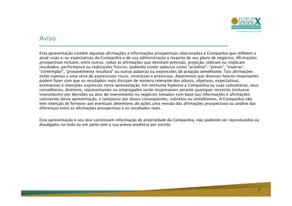 Aviso

Esta apresentação contém algumas afirmações e informações prospectivas relacionadas a Companhia que refletem a
atual visão e/ou expectativas da Companhia e de sua administração a respeito de seu plano de negócios. Afirmações
prospectivas incluem, entre outras, todas as afirmações que denotam previsão, projeção, indicam ou implicam
resultados, performance ou realizações futuras, podendo conter palavras como "acreditar", "prever", "esperar",
"contemplar", "provavelmente resultará" ou outras palavras ou expressões de acepção semelhante. Tais afirmações
estão sujeitas a uma série de expressivos riscos, incertezas e premissas. Advertimos que diversos fatores importantes
podem fazer com que os resultados reais divirjam de maneira relevante dos planos, objetivos, expectativas,
estimativas e intenções expressos nesta apresentação. Em nenhuma hipótese a Companhia ou suas subsidiárias, seus
conselheiros, diretores, representantes ou empregados serão responsáveis perante quaisquer terceiros (inclusive
investidores) por decisões ou atos de investimento ou negócios tomados com base nas informações e afirmações
constantes desta apresentação, e tampouco por danos conseqüentes, indiretos ou semelhantes. A Companhia não
tem intenção de fornecer aos eventuais detentores de ações uma revisão das afirmações prospectivas ou análise das
diferenças entre as afirmações prospectivas e os resultados reais.


Esta apresentação e seu teor constituem informação de propriedade da Companhia, não podendo ser reproduzidos ou
divulgados no todo ou em parte sem a sua prévia anuência por escrito.




                                                                                                                    2
 