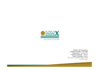 Relações com Investidores
     Guilherme Escalhão – CEO & DRI
         Camila Anker– Gerente de RI
        Rafaela Gunzburger – Analista
          Beatriz Yoshinaga - Analista
Tel. + 55 21 2555-6197/ 6338 / 4240
                      ri@mmx.com.br
 