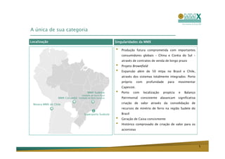 A única de sua categoria

Localização                                               Singularidades da MMX

                                                          •   Produção futura comprometida com importantes
                                                              consumidores globais – China e Coréia do Sul –
                                                              através de contratos de venda de longo prazo
                                                          •   Projeto Brownfield
                                                          •   Expansão além de 50 mtpa no Brasil e Chile,
                                                              através dos sistemas totalmente integrados: Porto
                                                              próprio      com     profunidade     para    movimentar
                                                              Capesize.
                                       MMX Sudeste
                                  Unidade de Serra Azul
                                                          •   Porto     com      localização    propícia   e   Balanço
                  MMX Corumbá   Unidade de Bom Sucesso        Patrimonial     consistente      alavancam   significativa

 Minera MMX de Chile                                          criação de valor através da consolidação de
                                                              recursos de minério de ferro na região Sudete do
                                    Superporto Sudeste        Brasil
                                                          •   Geração de Caixa consisntente
                                                          •   Histórico comprovado de criação de valor para os
                                                              acionistas




                                                                                                                           5
 