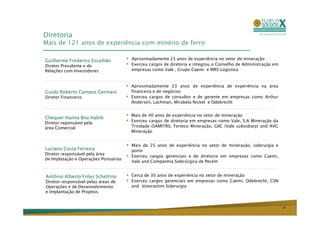 Diretoria
Mais de 121 anos de experiência com minério de ferro

Guilherme Frederico Escalhão           Aproximadamente 25 anos de experiência no setor de mineração
Diretor Presidente e de                Exerceu cargos de diretoria e integrou o Conselho de Administração em
Relações com Investidores              empresas como Vale , Grupo Caemi e MRS Logística


                                       Aproximadamente 23 anos de experiência de experiência na área
Guido Roberto Campos Germani           financeira e de negócios
Diretor Financeiro                     Exerceu cargos de consultor e de gerente em empresas como Arthur
                                       Andersen, Lachman, Mirabela Nickel e Odebrecht


                                       Mais de 40 anos de experiência no setor de mineração
Chequer Hanna Bou Habib
                                       Exerceu cargos de diretoria em empresas como Vale, S.A Mineração da
Diretor reponsável pela
área Comercial                         Trindade (SAMITRI), Ferteco Mineração, GIIC (Vale subsidiary) and AVG
                                       Mineração


                                       Mais de 25 anos de experiência no setor de mineração, siderurgia e
Luciano Costa Ferreira                 porto
Diretor responsável pela área
                                       Exerceu cargos gerenciais e de diretoria em empresas como Caemi,
de Implatação e Operações Portuárias
                                       Vale and Companhia Siderúrgica de Pecém


Antônio Alberto Fróes Schettino        Cerca de 30 anos de experiência no setor de mineração
Diretor responsável pelas áreas de     Exerceu cargos gerenciais em empresas como Caemi, Odebrecht, CSN
Operações e de Desenvolvimento         and Votorantim Siderurgia
e Implantação de Projetos


                                                                                                               7
 