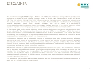 DISCLAIMER



This presentation relating to MMX Mineração e Metálicos S.A. (“MMX”) includes “forward-looking statements”, as that term
is defined in the Private Securities Litigation Reform Act of 1995, in Section 27A of the Securities Act of 1933 and Section
21E of the U.S. Securities Exchange Act of 1934. All statements other than statements of historical facts are statements
that could be deemed forward-looking statements and are often characterized by the use of words such as “projects”,
“expects”, “anticipates”, “intends”, “plans”, “believes”, “estimates”, “may”, “will”, or “intends”, or by discussions or
comments about our objectives, strategy, plans or intentions and results of operations. Forward-looking statements include
projections regarding our operating capacity, operating expenditures, capital expenditures and start-up dates.

By their nature, these forward-looking statements involve numerous assumptions, uncertainties and opportunities, both
general and specific. The risk exists that these statements may not be fulfilled or, even if they are fulfilled, the results or
developments described in such statements may not be indicative of results or developments in future periods. We caution
participants of this presentation not to place undue reliance on these forward-looking statements as a number of factors
could cause future results to differ materially from these statements.

Forward-looking statements may be influenced in particular by factors such as the ability to obtain all required regulatory
approvals on a timely basis or at all, exploration for mineral resources and reserves, difficulty in converting geological
resources into mineral reserves, and changes in economic, political and regulatory conditions. We caution that the
foregoing list is not exhaustive. When relying on forward-looking statements to make decisions, investors should carefully
consider these factors as well as other uncertainties and events.

MMX does not undertake to update our forward-looking statements unless required by law. This presentation is neither an
offer to sell (which can only be made pursuant to definitive offering documents) nor a solicitation of an offer to buy any
securities in the United States, or any other jurisdiction. The securities referred to herein have not been registered in any
jurisdiction, and in particular, will not be registered under the U.S. Securities Act of 1933, as amended, or any applicable
state securities laws and may not be offered or sold in the United States absent registration or an applicable exemption
from such registration requirements.

This presentation and its contents are proprietary information and may not be reproduced or otherwise disseminated in
whole or in part without MMX’s prior written consent.




                                                                                                                                  2
 