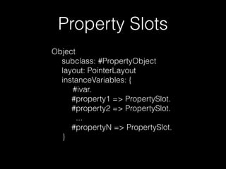Property Slots 
Object 
subclass: #PropertyObject 
layout: PointerLayout 
instanceVariables: { 
#ivar. 
#property1 => PropertySlot. 
#property2 => PropertySlot. 
... 
#propertyN => PropertySlot. 
} 
 
