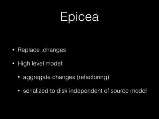 Epicea 
• Replace .changes 
• High level model: 
• aggregate changes (refactoring) 
• serialized to disk independent of source model 
 