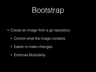 Bootstrap 
• Create an image from a git repository 
• Control what the image contains 
• Easier to make changes 
• Enforces Modularity 
 