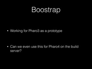 Boostrap 
• Working for Pharo3 as a prototype 
! 
• Can we even use this for Pharo4 on the build 
server? 
 