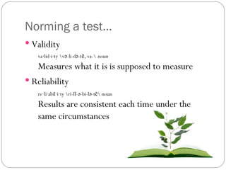Norming a test… Validity Reliability va·lid·i·ty \və-li-də-tē, va-\  noun Measures what it is is supposed to measure re·li·abil·i·ty \ri-lī-ə-bi-lə-tē\ noun  Results are consistent each time under the same circumstances 