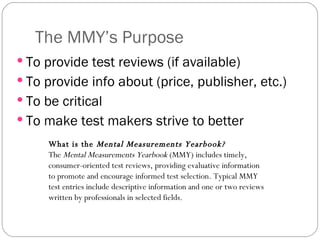 The MMY’s Purpose To provide test reviews (if available) To provide info about (price, publisher, etc.) To be critical To make test makers strive to better What is the  Mental Measurements Yearbook?   The  Mental Measurements Yearbook  (MMY) includes timely, consumer-oriented test reviews, providing evaluative information to promote and encourage informed test selection. Typical MMY test entries include descriptive information and one or two reviews written by professionals in selected fields.  