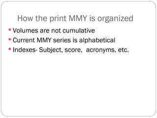 How the print MMY is organized Volumes are not cumulative Current MMY series is alphabetical Indexes- Subject, score,  acronyms, etc. 