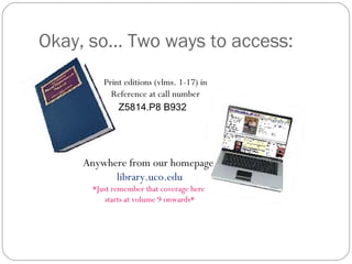 Okay, so… Two ways to access: Print editions (vlms. 1-17) in Reference at call number Z5814.P8 B932     Anywhere from our homepage  library.uco.edu *Just remember that coverage here  starts at volume 9 onwards* 