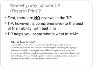 Now why/why not use TiP  (Tests in Print)? First, there are  NO  reviews in the TiP TiP, however, is comprehensive (to the best of their ability) with test info TiP helps you locate what’s what in MMY What is  Tests In Print?   Tests in Print  (TIP) serves as a comprehensive bibliography to all known commercially available tests that are currently in print in the English language. Information includes test purpose, test publisher, in-print status, price, test acronym, intended test population, administration times, publication date(s), and test author(s).  Tests in Print  also guides readers to candidly critical test reviews published in the  Mental Measurements Yearbook  series.  