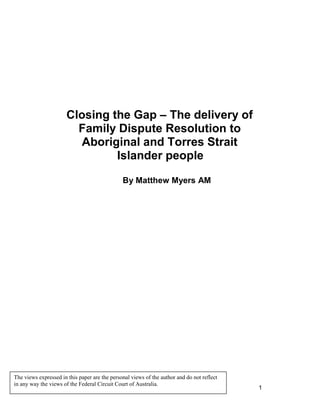1
Closing the Gap – The delivery of
Family Dispute Resolution to
Aboriginal and Torres Strait
Islander people
By Matthew Myers AM
The views expressed in this paper are the personal views of the author and do not reflect
in any way the views of the Federal Circuit Court of Australia.
 