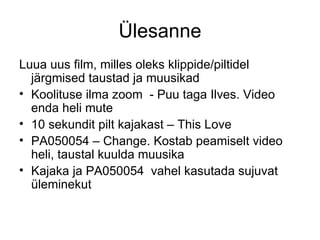 Ülesanne Luua uus film, milles oleks klippide/piltidel järgmised taustad ja muusikad Koolituse ilma zoom  - Puu taga Ilves. Video enda heli mute 10 sekundit pilt kajakast – This Love PA050054 – Change. Kostab peamiselt video heli, taustal kuulda muusika Kajaka ja PA050054  vahel kasutada sujuvat üleminekut 