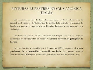 PINTURAS RUPESTRES EN VAL CAMÓNICA
(ITALIA)
Val Camónica es uno de los valles más extensos de los Alpes (con 90
kilómetros de largo y 1347 kilómetros de ancho.) Está ubicado en la región de
Lombardía, pertenece a dos provincias: Brescia y Bérgamo, y está atravesado por
el río Oglio.
Las tallas de piedra de Val Camónica constituyen una de las mayores
colecciones de arte rupestre del mundo y la mayor colección de petroglifos de
Europa.
La colección fue reconocida por la Unesco en 1979 y suponen el primer
patrimonio de la humanidad reconocido en Italia. La Unesco reconoce
formalmente 140.000 ﬁguras y símbolos (actualmente se han descubierto más).
 