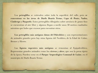 Los petroglifos se extienden sobre toda la superﬁcie del valle, pero se
concentran en las áreas de Darfo Boario Terme, Capo di Ponte, Nadro,
Cimbergo y Paspardo. Estos pretroglifos dibujados sobre arenisca de grano ﬁno
se encuentran al aire libre y algunos llegan a medir unos 50 metros cuadrados
mientras que hubo que excavar para encontrar otros.
Los petroglifos más antiguos datan del Paleolítico y son representaciones
de animales grandes pero hay otras ﬁguras del Neolítico, de la Edad de Cobre,
Bronce y Hierro.
Las ﬁguras rupestres más antiguas se remontan al Epipaleolítico.
Representan grandes animales como los ciervos y alces, que son la presa típica
de la época. Pueden verse en el Parque Arqueológico Comunal de Luine, en el
municipio de Darfo Boario Terme.
 