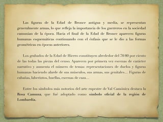 Las ﬁguras de la Edad de Bronce antigua y media, se representan
generalmente armas, lo que reﬂeja la importancia de los guerreros en la sociedad
camunian de la época. Hacia el ﬁnal de la Edad de Bronce aparecen ﬁguras
humanas esquemáticas continuando con el énfasis que se le dio a las formas
geométricas en épocas anteriores.
Los grabados de la Edad de Hierro constituyen alrededor del 70/80 por ciento
de las todas las piezas del censo. Aparecen por primera vez escenas de carácter
narrativo y aumenta el número de temas: representaciones de duelos y ﬁguras
humanas haciendo alarde de sus músculos, sus armas, sus genitales… Figuras de
cabañas, laberintos, huellas, escenas de caza…
Entre los símbolos más notorios del arte rupestre de Val Camónica destaca la
Rosa Camuna, que fué adoptado como símbolo oﬁcial de la región de
Lombardía.
 