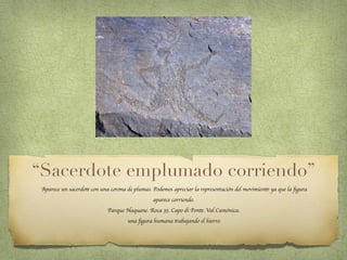 “Sacerdote emplumado corriendo”
Aparece un sacerdote con una corona de plumas. Podemos apreciar la representación del movimiento ya que la ﬁgura
aparece corriendo.
Parque Naquane. Roca 35. Capo di Ponte. Val Camónica.
una ﬁgura humana trabajando el hierro.
 