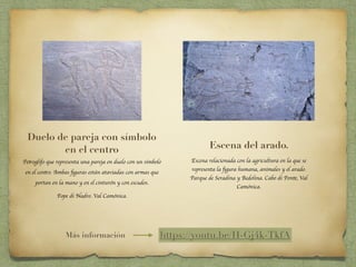 Duelo de pareja con símbolo
en el centro
Petroglifo que representa una pareja en duelo con un símbolo
en el centro. Ambas ﬁguras están ataviadas con armas que
portan en la mano y en el cinturón y con escudos.
Fope di Nadro. Val Camónica.
Escena del arado.
Escena relacionada con la agricultura en la que se
representa la ﬁgura humana, animales y el arado.
Parque de Seradina y Bedolina. Cabo di Ponte, Val
Camónica.
https://youtu.be/H-Gj4k-TkfAMás información
 