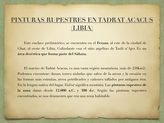 Este enclave prehistórico, se encuentra en el Fezzan, al este de la ciudad de
Ghat, al oeste de Libia. Colindante con el sitio argelino de Tasili n’Ajer. Es un
área desértica que forma parte del Sáhara.
El macizo de Tadrat Acacus, es una vasta región montañosa (más de 250km2).
Podemos encontrar: dunas, torres aisladas que salen de la arena y la erosión en
las formas más extrañas, arcos petriﬁcados y cañones tallados por antiguos ríos.
En la lengua nativa del lugar, Tadrat signiﬁca montaña. Las pinturas rupestres de
la zona datan desde 12.000 a.C. y 300 d.c. Según las pinturas rupestres
encontradas, se nos demuestra que era una zona habitable.
PINTURAS RUPESTRES EN TADRAT ACACUS
(LIBIA)
 