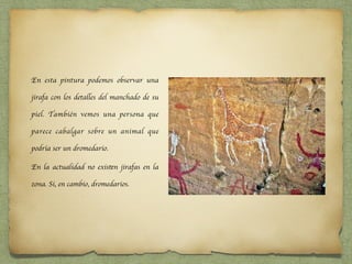 En esta pintura podemos observar una
jirafa con los detalles del manchado de su
piel. También vemos una persona que
parece cabalgar sobre un animal que
podría ser un dromedario.
En la actualidad no existen jirafas en la
zona. Si, en cambio, dromedarios.
 
