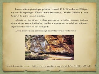 La cueva fue explorada por primera vez en el 18 de diciembre de 1994 por
un trio de espeólogos: Éliette Brunel-Deschamps, Cristrian Millaine y Jean
Chauvet de quien tomo el nombre.
Además de los piratas y otras pruebas de actividad humana también
descubrieron restos fosilizados, huellas y marcas de variedad de animales,
algunos de los cuales se han extinguido.
A continuación analizaremos algunas de las obras de esta cueva.
Más información https://www.youtube.com/watch?v=NH9UirxW2-E
 