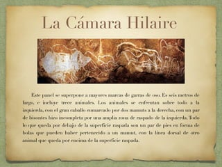 Este panel se superpone a mayores marcas de garras de oso. Es seis metros de
largo, e incluye trece animales. Los animales se enfrentan sobre todo a la
izquierda, con el gran caballo enmarcado por dos mamuts a la derecha, con un par
de bisontes hizo incompleta por una amplia zona de raspado de la izquierda. Todo
lo que queda por debajo de la superficie raspada son un par de pies en forma de
bolas que pueden haber pertenecido a un mamut, con la línea dorsal de otro
animal que queda por encima de la superficie raspada.
La Cámara Hilaire
 