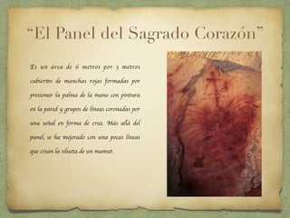 “El Panel del Sagrado Corazón”
Es un área de 6 metros por 3 metros
cubiertos de manchas rojas formadas por
presionar la palma de la mano con pintura
en la pared y grupos de líneas coronadas por
una señal en forma de cruz. Más allá del
panel, se ha mejorado con una pocas líneas
que crean la silueta de un mamut.
 