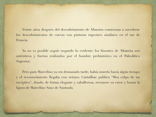Veinte años después del descubrimiento de Altamira comienzan a sucederse
los descubrimientos de cuevas con pinturas rupestres similares en el sur de
Francia.
Ya no es posible seguir negando lo evidente: los bisontes de Altamira son
auténticos y fueron realizados por el hombre prehistórico en el Paleolítico
Superior.
Pero para Marcelino ya era demasiado tarde, había muerto hacía algún tiempo
y el reconocimiento llegaba con retraso. Cartailhac publica “Mea culpa de un
escéptico”, donde, de forma elegante y caballerosa, reconoce su error y honra la
ﬁgura de Marcelino Sanz de Sautuola.
 