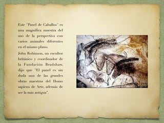 Este "Panel de Caballos" es
una magnífica muestra del
uso de la perspectiva con
varios animales diferentes
en el mismo plano.
John Robinson, un escultor
británico y coordinador de
la Fundación Bradshaw,
dijo que "El panel es sin
duda una de las grandes
obras maestras del Homo
sapiens de Arte, además de
ser la más antigua”. 
 
