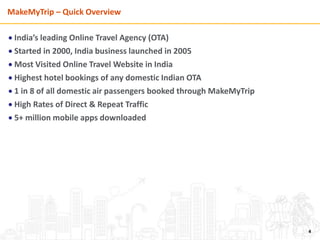 MakeMyTrip – Quick Overview
 India’s leading Online Travel Agency (OTA)
 Started in 2000, India business launched in 2005
 Most Visited Online Travel Website in India
 Highest hotel bookings of any domestic Indian OTA
 1 in 8 of all domestic air passengers booked through MakeMyTrip
 High Rates of Direct & Repeat Traffic
 5+ million mobile apps downloaded
4
 