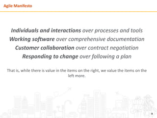 Agile Manifesto
Individuals and interactions over processes and tools
Working software over comprehensive documentation
Customer collaboration over contract negotiation
Responding to change over following a plan
That is, while there is value in the items on the right, we value the items on the
left more.
9
 