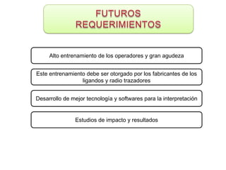 Alto entrenamiento de los operadores y gran agudeza


Este entrenamiento debe ser otorgado por los fabricantes de los
                 ligandos y radio trazadores


Desarrollo de mejor tecnología y softwares para la interpretación


               Estudios de impacto y resultados
 
