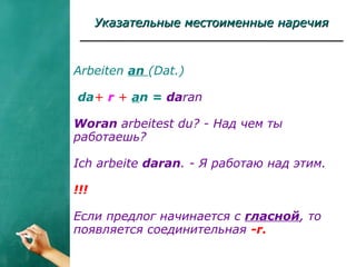 Указательные местоименные наречияУказательные местоименные наречия
Arbeiten an (Dat.)
da+ r + an = daran
Woran arbeitest du? - Над чем ты
работаешь?
Ich arbeite daran. - Я работаю над этим.
!!!
Если предлог начинается с гласной, то
появляется соединительная -r.
 