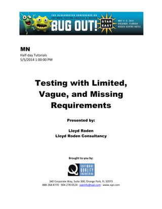 MN
Half-day Tutorials
5/5/2014 1:00:00 PM
Testing with Limited,
Vague, and Missing
Requirements
Presented by:
Lloyd Roden
Lloyd Roden Consultancy
Brought to you by:
340 Corporate Way, Suite 300, Orange Park, FL 32073
888-268-8770 ∙ 904-278-0524 ∙ sqeinfo@sqe.com ∙ www.sqe.com
 