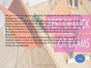 Caters to the learning needs of students for classes IV-XII from CBSE, ICSE &
leading state boards.
Meritnation.com offers online and correspondence learning resources for Maths,
Science, English, Hindi, Sanskrit & Social Science.
The learning resources by Meritnation.com range from high-quality study material
& tests to Proficiency Tests & Olympiad Packs for specific exam requirements.
In addition, Meritnation also offers an AIEEE Test Pack for entrance exam
preparation.
Customized learning solutions by Meritnation.com, complete with detailed
feedback reports, a variety of tests, study material enriched with videos, interactive
curriculum-based puzzles and more, help take the ‘weight’ off studies and make
studies fun and enjoyable.
Contents
Prashant Jain jainpras@gmail.com
 