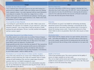 Good Bad
Probably the Most Efficient in India
I have conducted quite a thorough research on my past while looking for a
good site for my nephew's studies. While most websites seem to be offering
really competent content, I was really impressed with how much Meritnation
is providing for its students. The website has a happy feel to it. All the
chapters in the course are so well illustrated and explained. I feel like going
back to school again! It's been a good experience, in all. Thanks to the Team
at Meritnation, if you're reading this!
Bad First Impression
I just took a subscription of 8990, but my computer is showing that I have
subscribed class 8 and 9 online course till APR 2015. And it is showing that
merit nation live for class 10 is till 2016 but it is showing that all inclusive
course for 10 is valid only till 2015. but I am now in 9th and I would need
that course after this time period. Please help me.
Very Good Site & Study Material
I was looking for a good education site for my child . While I came across
meritnation, the experience was wonderful, you get a full Q & A, videos and
interactive materials . I got so many ideas to teach my kid and so I finally
purchased the paid subscription. Till now, I am fully satisfied with thequality
and their customer support.
Education
Well meritnation was good, it was helpful for self-learning and sharing
educational resources but nowadays technology is increasing day by day
coming up with new innovations, learners demand which is convenient to
abstract the learning resource easily. I found one portal known by flinnt
which I think its suits to our generation. May be this video can give us better
overview
Good Online Material & Great Offline Sessions
The offline material I saw at their center was excellent. Prerna at Gurgaon
center helped me go through the process of learning - basically demonstrated
how each topic is assessed and trouble areas are taken care of. The ubuntu
based offline system was impressive. Excellent stuff.
People generally provide reviews when they are pissed off. They assessed my
child and provided me with the assessment and the areas my child needs to
improve on. As a complementary gift they provided me with some tests -
EVS and maths that would help in the upcoming Olympiads. I will definitely
try one of their systems - online or offline one day.
Meritnation Sucks
I had worked with this company and am very upset with this. and my boss
sucks . cold calling and nothing else . I just want to advise u dont waste ur
time in this company. people join this for training period only and after that
they do kick the job. they are hiring on bulk. and people are very upset with
this job
Meritnation is an Awesome Resource to Study Anytime Anyplace.
It has all the study material for my cousin's class 9 Maharashtra Board. In
addition to textual content they have really nice animated videos to explain
concepts & build foundations.They also have sample papers & practice
questions which are very helpful in prepping for exams.
My cousin uses them on his laptop as well as his android phone using their
app. He says Meritnation has replaced his entire bag full of books with one
simple application on the phone:)
Quality is Not Great
I did not find meritnation great. They answer questions but the quality of
answers for higher standards are not up to mark.
They are too simple and the answers given in English or Social Studies are
suitable for lower standards even if it was meant for 11th or 12th. They need
to improve a lot for the amount they charge.
Prashant Jain jainpras@gmail.com
 