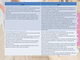 Good Bad
Amazing Customer Service, Website is Pretty Good
I used meritnation only for one year in 12th but my younger brother has been
using it for 2 years. I must say more than anything, it has made our
homework sessions so exciting. That we used to fight over who would use the
lappy! haha!
I usually used it 4 d ncert solutions while my bro sees the videos and
animations for learning. He seems very happy to use a computer to study, I
can say one more thing, I was happy with how quickly I was able to start
using my account, only 1 or 2 calls with the meritnation people was enuf!
Meritnation - Cheating the Parents
I inquired about the Meritnation in World Book Fair 2014 in February for my
son for 11th Standard. Thereafter, I got repeated calls from Meritnmation to
get the subscription as soon as possible.
Every time I got a call, I replied firmly that we are waiting for his 10th results
to come. Still Ms. Priya kept on calling us mentioning the benefits and
discounts being offered. I repeatedly told her that we are not sure if he would
opt for Medical, Non-Medical or Commerce stream.
After an assurance from her that if we register even before the declarations of
the results they would provide the solutions for all the subjects he may
choose. He can at any given point of time may change his stream and
Meritnation will provide the solution for 11 standard.Whereas now, when he
is trying to open Biology it is found to be blocked. Even after repeated calls
to Meritnation executives we are unable to found the solution.
We have been cheated.Now they are asking us to pay extra amount to get the
biology section.
Made Studying So Much More Fun For Me!
I have used meritnation.com for Maths and Science only, but the kind of help
I got from the website impressed me very much.
My friend had told me about this website and that it provides lot of free notes
and stuff, so I went and checked myself. The NCERT solutions I saw were
too good and I became a paid member.
Nowadays, homework, and even revision for exam has become interesting.
Plus I made a lot of chatting friends on the website too. Good fun after a
tiring study session.
There are lots of sample papers, exactly like sample paper books. And the
chapters have audio too, which I prefer for studying.
Beware of Interacting With Meritnat Telemarketers
My son is in the ICSE VIII std, and we had reviewed the site and content.
Have not used the service/product - we stopped before that.
The offer from the marketing guys at Meritnation were content upgrade on
request, if required and Encyclopedia.
But the calls were too frequent and Vikas or someone who had kept asking us
for time kept pressing asking for a confirmation as this is a limited period
offer, as he said.
He began to sound desperate and aggressive and we doubt the orientation and
model of this product. Based on just their promises that it has the capability
and parent professionalism of the Naukri business house.
We looked up Mouthshut and found some similar negative reviews and
experiences and let the marketing person (Sr. educational consultant) know,
and he could only laugh it off.
So here is the review -ask them to take a walk back to Delhi/Noida. There are
surely better people and options available. Despite their silly ads.
Prashant Jain jainpras@gmail.com
 