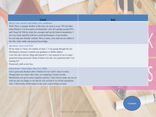 Good Bad
Boosts your morale and builds your confidence
Well I have a younger brother in 8th class. he used to score 70% but after
subscribing to it he has improved drastically. now he's getting around 85%.
and I hope till 10th he clears his concepts and top the board examination. I
am very much satisfied with the overall performance of my brother.
Its cool and user friendly website. Plus so many extra add-ons are added in
this like vedic maths and general knowledge.
Questions Answered Well
Hi my name is Varun. I'm student of class 7. I was going through the site
Meritnation, because I wanted sum guidance in Maths subject.
I saw this ask n answer thing and entered it. I was amazed to see so many
questions being answered. Some of them were the very questions that I was
looking for!
Homework jaldi se kar liya.
Much Better Than Other Sites For CBSE
I have gone and checked other websites for my ward’s class 4 course.
Though there are many other sites, on comparing I found out that
Meritnation.com gives most complete answers. I also tried to make my son sit
with me and was happy to see that he was excited to see all the animations.
Also, I find mostly all the topics in my son's course being covered.
Contents
Prashant Jain jainpras@gmail.com
 