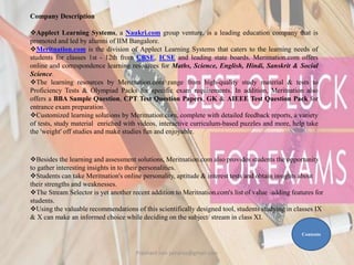 Besides the learning and assessment solutions, Meritnation.com also provides students the opportunity
to gather interesting insights in to their personalities.
Students can take Meritnation's online personality, aptitude & interest tests and obtain insights about
their strengths and weaknesses.
The Stream Selector is yet another recent addition to Meritnation.com's list of value -adding features for
students.
Using the valuable recommendations of this scientifically designed tool, students studying in classes IX
& X can make an informed choice while deciding on the subject/ stream in class XI.
Company Description
Applect Learning Systems, a Naukri.com group venture, is a leading education company that is
promoted and led by alumni of IIM Bangalore.
Meritnation.com is the division of Applect Learning Systems that caters to the learning needs of
students for classes 1st - 12th from CBSE, ICSE and leading state boards. Meritnation.com offers
online and correspondence learning resources for Maths, Science, English, Hindi, Sanskrit & Social
Science.
The learning resources by Meritnation.com range from high-quality study material & tests to
Proficiency Tests & Olympiad Packs for specific exam requirements. In addition, Meritnation also
offers a BBA Sample Question, CPT Test Question Papers, GK & AIEEE Test Question Pack for
entrance exam preparation.
Customized learning solutions by Meritnation.com, complete with detailed feedback reports, a variety
of tests, study material enriched with videos, interactive curriculum-based puzzles and more, help take
the 'weight' off studies and make studies fun and enjoyable.
Contents
Prashant Jain jainpras@gmail.com
 