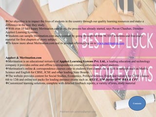 Our objective is to impact the lives of students in the country through our quality learning resources and make a
difference in the way they study.
With over 10 lakh happy Meritnation.com users, the process has already started, says Pavan Chauhan, Director-
Applect Learning Systems.
Students can sample Meritnation.com study content by going through the free NCERT solutions and free study
material for first chapters of every subject.
To know more about Meritnation.com and its product offerings log on to www.meritnation.com
Applect & Meritnation.com
Meritnation is an educational initiative of Applect Learning Systems Pvt. Ltd., a leading education and technology
company it provides online and offline (correspondence courses) solutions to school students.
Meritnation's online & correspondence courses cater to students from classes 1st to 12th in subjects such as Math's,
Science and English for CBSE, ICSE and other leading State Boards.
The website provides content for Social Studies, Economics, Political Science, Hindi and Sanskrit for CBSE classes
6th to 12th and online test packs for leading entrance exams such as AIEEE, IIM-Indore IPM, BBA & CPT.
Customized learning solutions, complete with detailed feedback reports, a variety of tests, study material
Contents
Prashant Jain jainpras@gmail.com
 