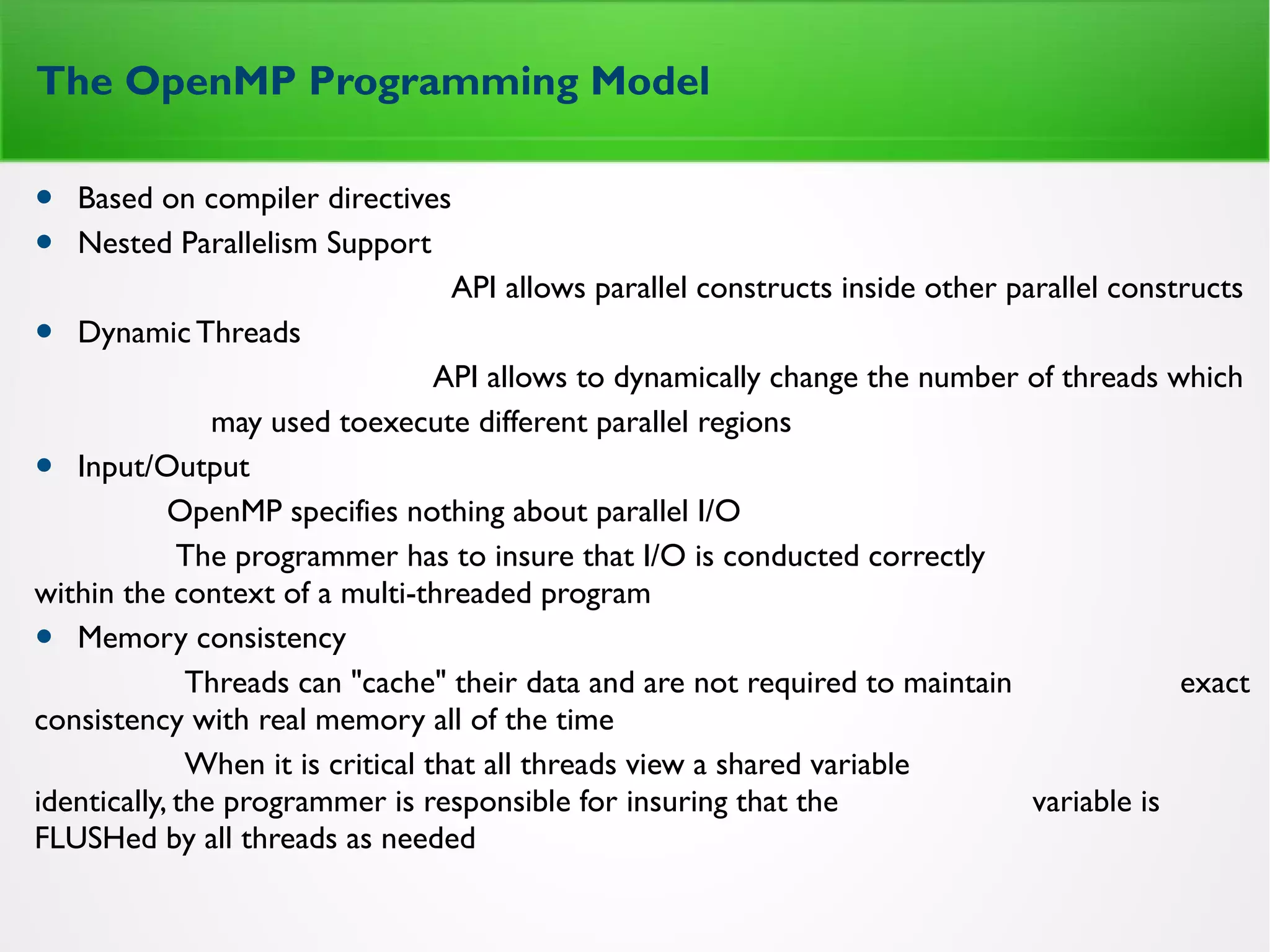 The OpenMP Programming Model
• Based on compiler directives
• Nested Parallelism Support
API allows parallel constructs inside other parallel constructs
• DynamicThreads
API allows to dynamically change the number of threads which
may used toexecute different parallel regions
• Input/Output
OpenMP specifies nothing about parallel I/O
The programmer has to insure that I/O is conducted correctly
within the context of a multi-threaded program
• Memory consistency
Threads can "cache" their data and are not required to maintain exact
consistency with real memory all of the time
When it is critical that all threads view a shared variable
identically, the programmer is responsible for insuring that the variable is
FLUSHed by all threads as needed
 